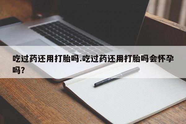 哪个网店有打胎药卖吃过药还用打胎吗.吃过药还用打胎吗会怀孕吗？
