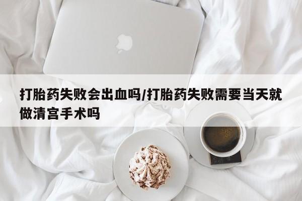 哪个网店有打胎药卖打胎药失败会出血吗/打胎药失败需要当天就做清宫手术吗
