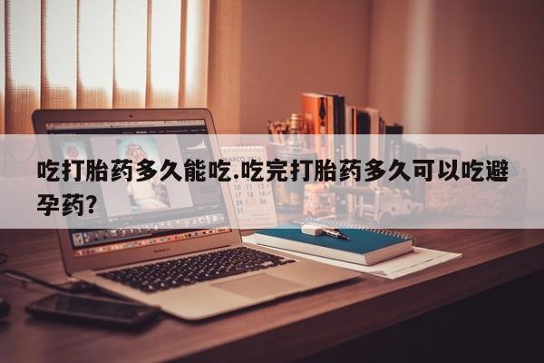 哪个网店有打胎药卖吃打胎药多久能吃.吃完打胎药多久可以吃避孕药？