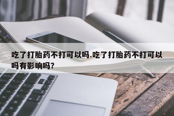 哪个网店有打胎药卖吃了打胎药不打可以吗.吃了打胎药不打可以吗有影响吗？
