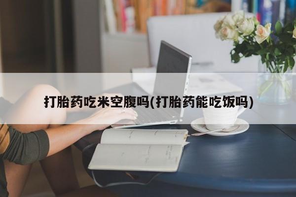 哪个网店有打胎药卖打胎药吃米空腹吗(打胎药能吃饭吗)