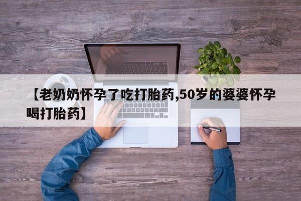 哪个网店有打胎药卖【老奶奶怀孕了吃打胎药,50岁的婆婆怀孕喝打胎药】