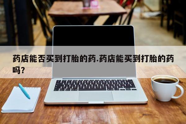 哪个网店有打胎药卖药店能否买到打胎的药.药店能买到打胎的药吗？