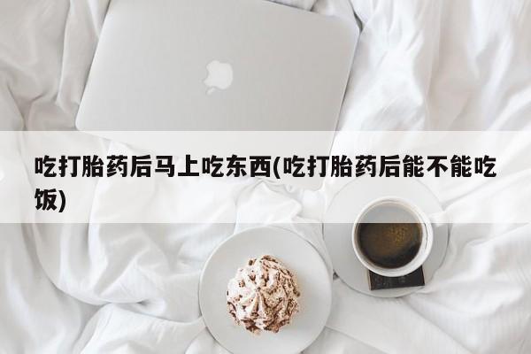 哪个网店有打胎药卖吃打胎药后马上吃东西(吃打胎药后能不能吃饭)