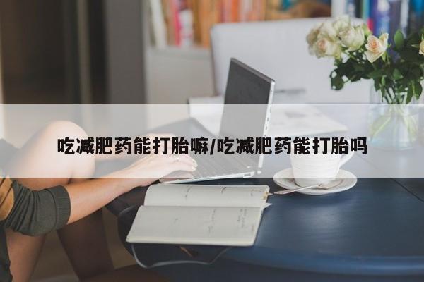 哪个网店有打胎药卖吃减肥药能打胎嘛/吃减肥药能打胎吗