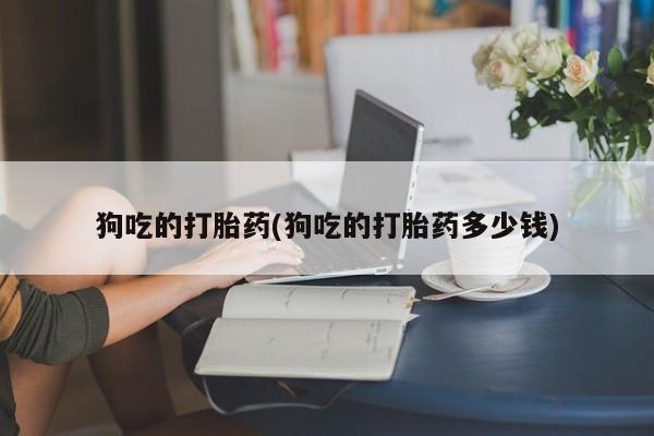 哪个网店有打胎药卖狗吃的打胎药(狗吃的打胎药多少钱)