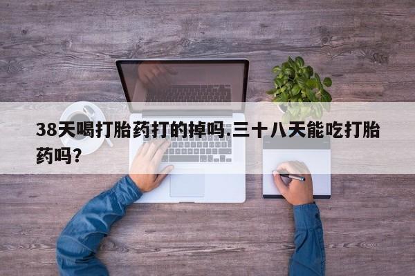 哪个网店有打胎药卖38天喝打胎药打的掉吗.三十八天能吃打胎药吗？