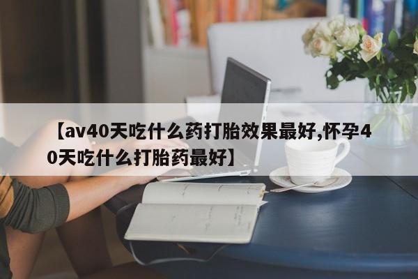 哪个网店有打胎药卖【av40天吃什么药打胎效果最好,怀孕40天吃什么打胎药最好】