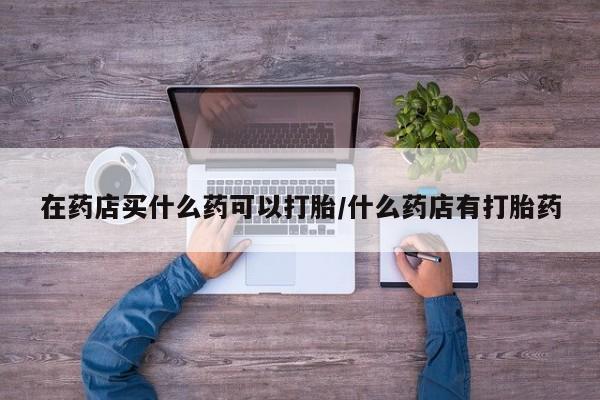 哪个网店有打胎药卖在药店买什么药可以打胎/什么药店有打胎药