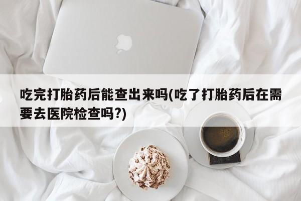 哪个网店有打胎药卖吃完打胎药后能查出来吗(吃了打胎药后在需要去医院检查吗?)