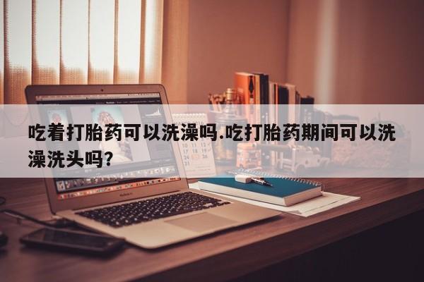 哪个网店有打胎药卖吃着打胎药可以洗澡吗.吃打胎药期间可以洗澡洗头吗？