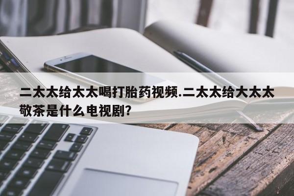 哪个网店有打胎药卖二太太给太太喝打胎药视频.二太太给大太太敬茶是什么电视剧？