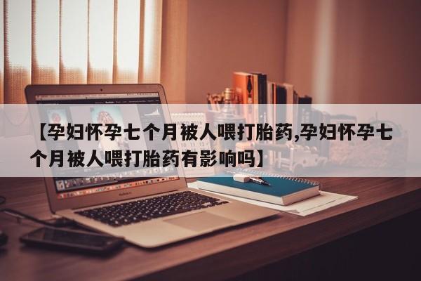哪个网店有打胎药卖【孕妇怀孕七个月被人喂打胎药,孕妇怀孕七个月被人喂打胎药有影响吗】
