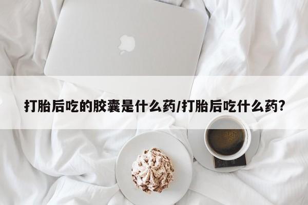 哪个网店有打胎药卖打胎后吃的胶囊是什么药/打胎后吃什么药?