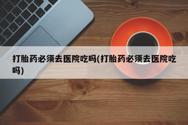 哪个网店有打胎药卖打胎药必须去医院吃吗(打胎药必须去医院吃吗)