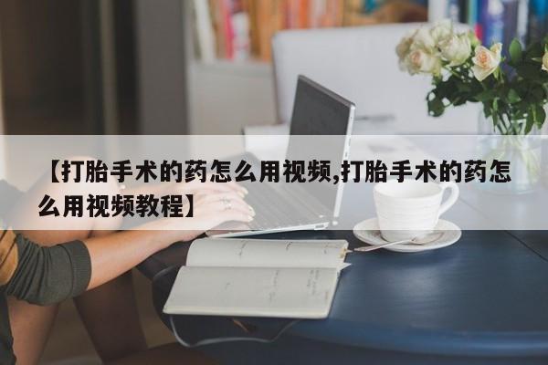 哪个网店有打胎药卖【打胎手术的药怎么用视频,打胎手术的药怎么用视频教程】