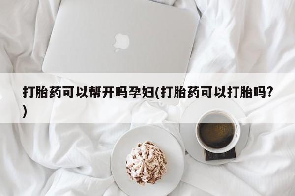 哪个网店有打胎药卖打胎药可以帮开吗孕妇(打胎药可以打胎吗?)
