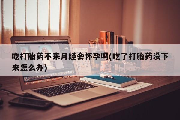 哪个网店有打胎药卖吃打胎药不来月经会怀孕吗(吃了打胎药没下来怎么办)