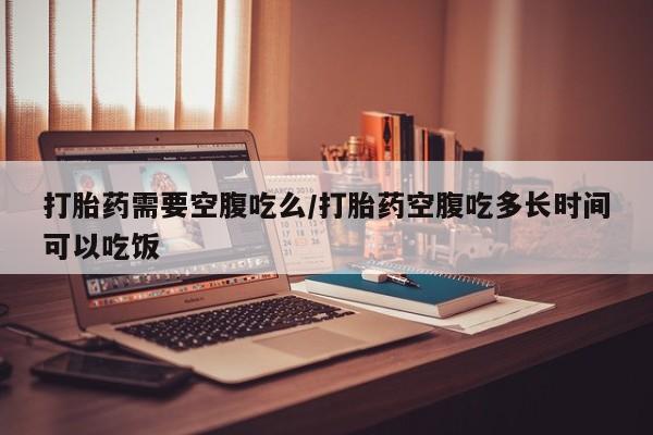 哪个网店有打胎药卖打胎药需要空腹吃么/打胎药空腹吃多长时间可以吃饭