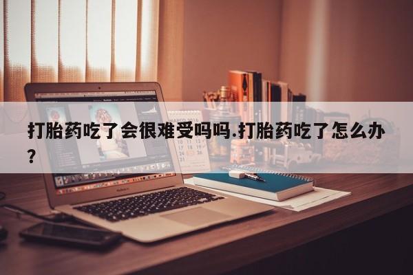 哪个网店有打胎药卖打胎药吃了会很难受吗吗.打胎药吃了怎么办？