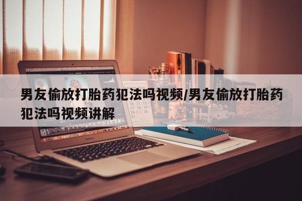 哪个网店有打胎药卖男友偷放打胎药犯法吗视频/男友偷放打胎药犯法吗视频讲解
