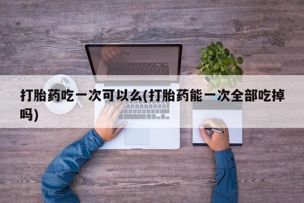 哪个网店有打胎药卖打胎药吃一次可以么(打胎药能一次全部吃掉吗)