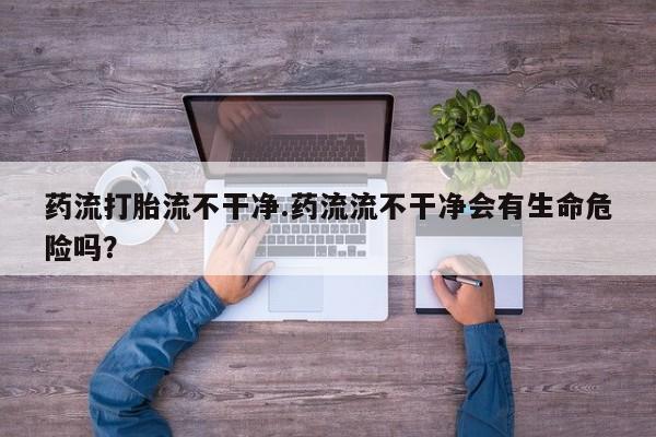 哪个网店有打胎药卖药流打胎流不干净.药流流不干净会有生命危险吗？