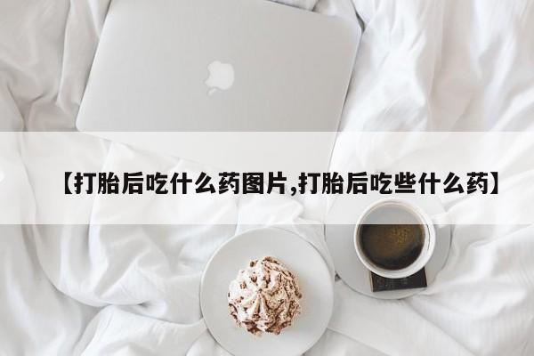 哪个网店有打胎药卖【打胎后吃什么药图片,打胎后吃些什么药】