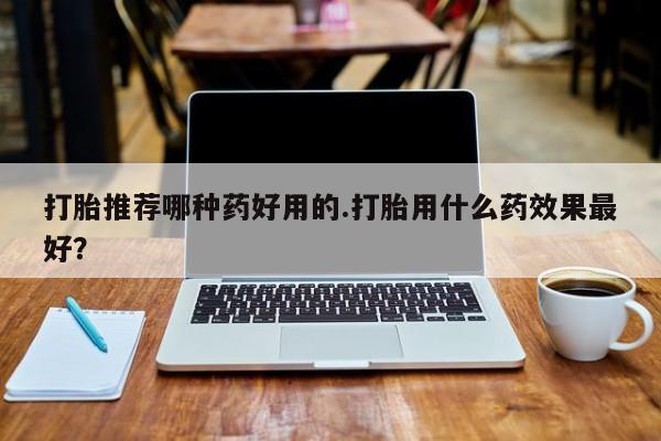 哪个网店有打胎药卖打胎推荐哪种药好用的.打胎用什么药效果最好？