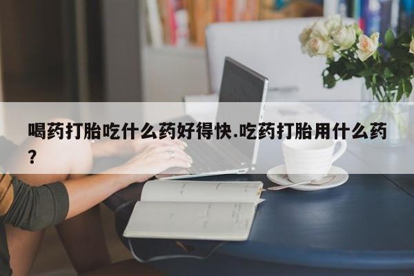 哪个网店有打胎药卖喝药打胎吃什么药好得快.吃药打胎用什么药？