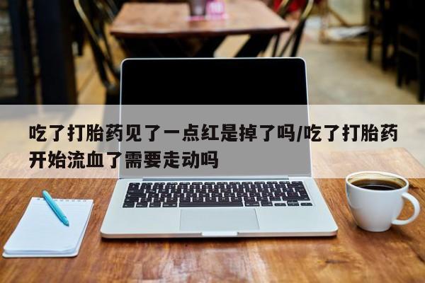 哪个网店有打胎药卖吃了打胎药见了一点红是掉了吗/吃了打胎药开始流血了需要走动吗