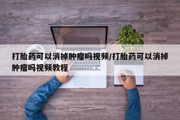 哪个网店有打胎药卖打胎药可以消掉肿瘤吗视频/打胎药可以消掉肿瘤吗视频教程