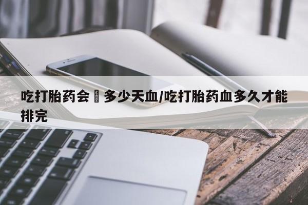哪个网店有打胎药卖吃打胎药会岀多少天血/吃打胎药血多久才能排完