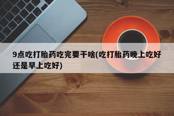 哪个网店有打胎药卖9点吃打胎药吃完要干啥(吃打胎药晚上吃好还是早上吃好)